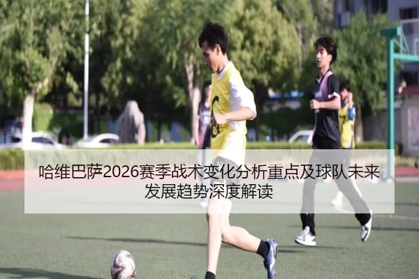 哈维巴萨2026赛季战术变化分析重点及球队未来发展趋势深度解读