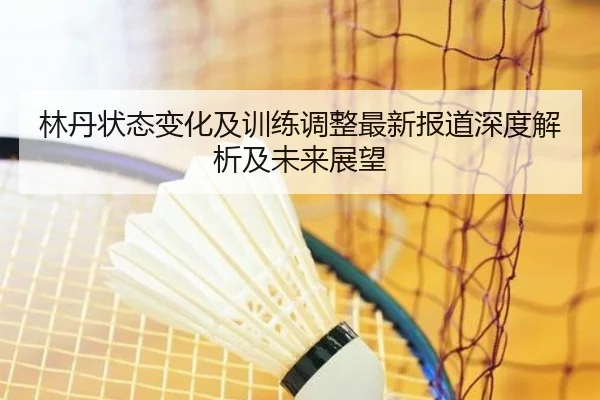 林丹状态变化及训练调整最新报道深度解析及未来展望