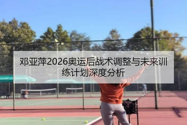 邓亚萍2026奥运后战术调整与未来训练计划深度分析